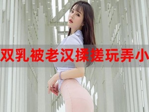 双乳被老汉揉搓玩弄电影片，成人情趣用品，带来全新刺激体验