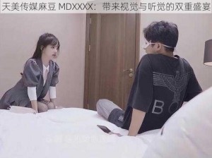 天美传媒麻豆 MDXXXX：带来视觉与听觉的双重盛宴