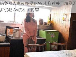 精品无码免费人妻夜多侵犯AV 求推荐关于精品无码免费人妻夜多侵犯 AV的相关内容