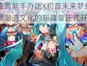 恺英网络高能手办团X初音未来梦幻联动启动：引领潮流文化的新篇章正式开启