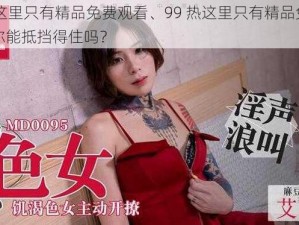 99热这里只有精品免费观看、99 热这里只有精品免费观看，你能抵挡得住吗？