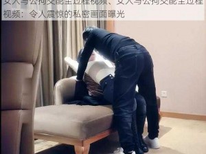 女人与公拘交酡全过程视频、女人与公拘交酡全过程视频：令人震惊的私密画面曝光