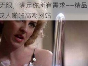 激情无限，满足你所有需求——精品美女 AⅤ 成人啪啪高潮网站