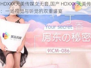 国产HDXXX天美传媒女无套,国产 HDXXX 天美传媒女无套：一场视觉与听觉的双重盛宴