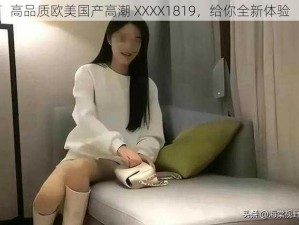 高品质欧美国产高潮 XXXX1819，给你全新体验