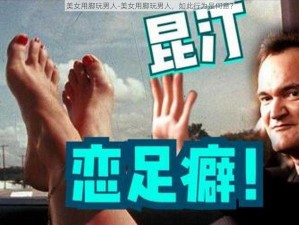 美女用脚玩男人-美女用脚玩男人，如此行为是何意？