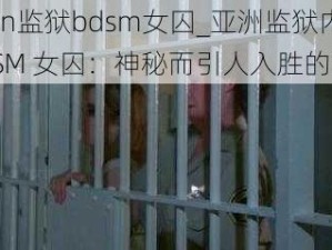 asian监狱bdsm女囚_亚洲监狱内的 BDSM 女囚：神秘而引人入胜的故事