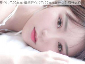 开心片色99xxxx-请问开心片色 99xxxx是什么？有什么作用？