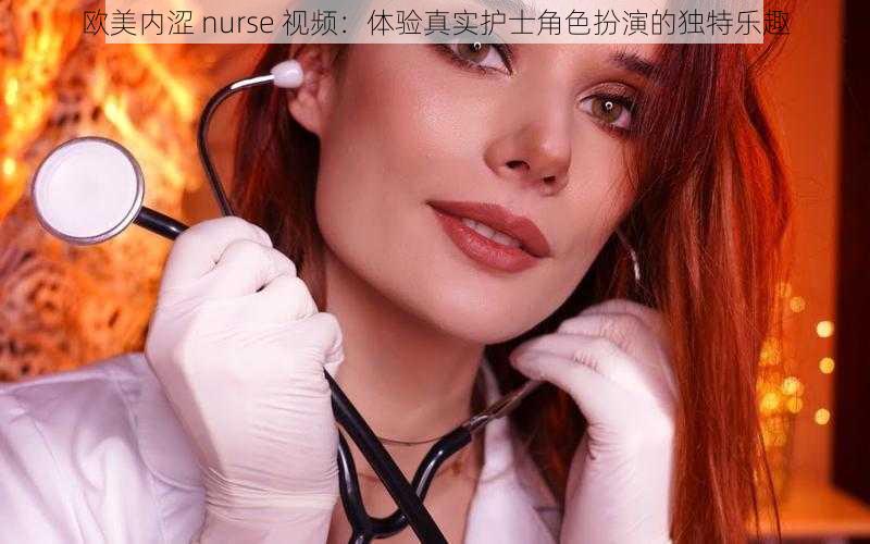 欧美内涩 nurse 视频：体验真实护士角色扮演的独特乐趣