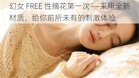 幻女 FREE 性摘花第一次——采用全新材质，给你前所未有的刺激体验