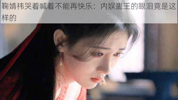 鞠婧祎哭着喊着不能再快乐：内娱蛊王的眼泪竟是这样的