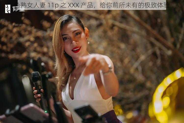 色熟女人妻 11p 之 XXX 产品，给你前所未有的极致体验