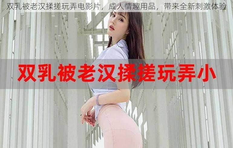 双乳被老汉揉搓玩弄电影片，成人情趣用品，带来全新刺激体验