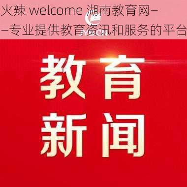 火辣 welcome 湖南教育网——专业提供教育资讯和服务的平台