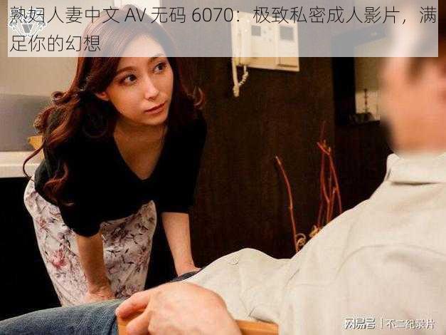 熟妇人妻中文 AV 无码 6070：极致私密成人影片，满足你的幻想