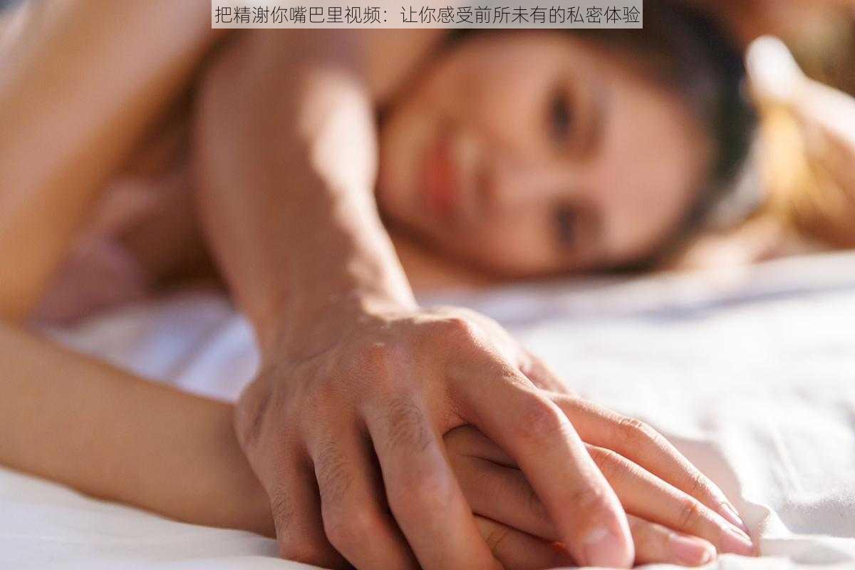 把精㴬你嘴巴里视频：让你感受前所未有的私密体验