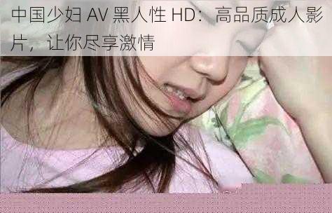 中国少妇 AV 黑人性 HD：高品质成人影片，让你尽享激情