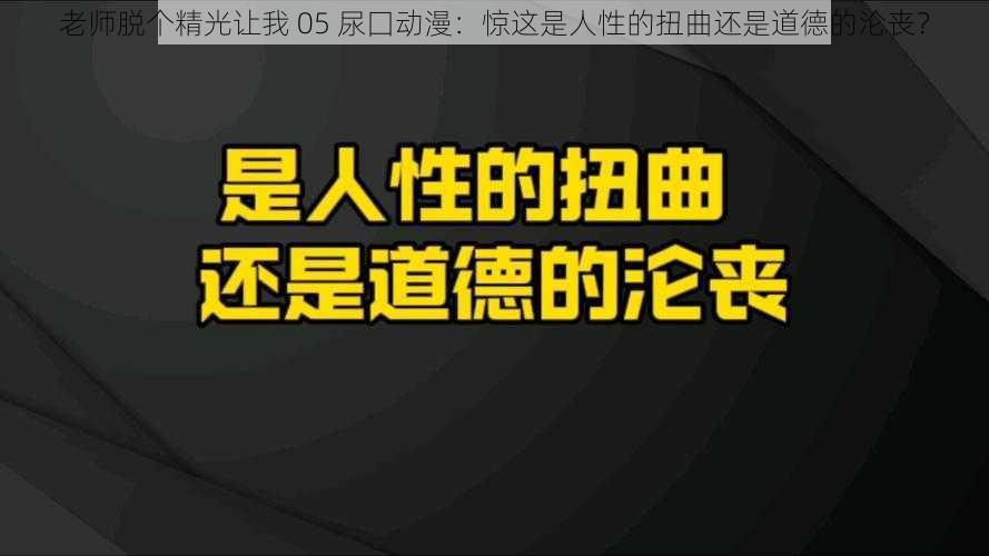 老师脱个精光让我 05 尿囗动漫：惊这是人性的扭曲还是道德的沦丧？