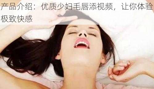 产品介绍：优质少妇毛唇添视频，让你体验极致快感