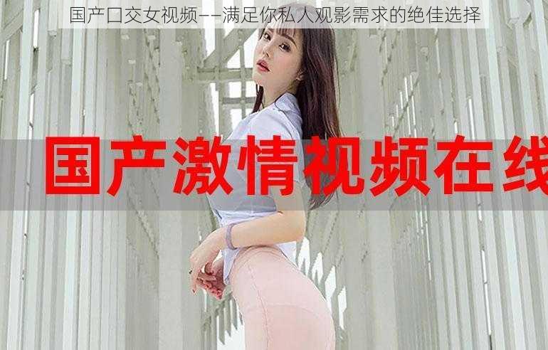 国产囗交女视频——满足你私人观影需求的绝佳选择