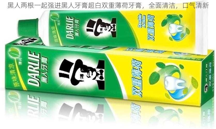 黑人两根一起强进黑人牙膏超白双重薄荷牙膏，全面清洁，口气清新