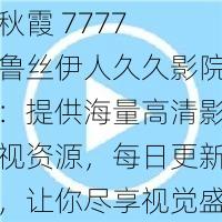 秋霞 7777 鲁丝伊人久久影院：提供海量高清影视资源，每日更新，让你尽享视觉盛宴