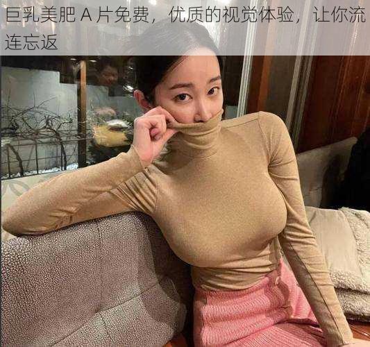 巨乳美肥 A 片免费，优质的视觉体验，让你流连忘返