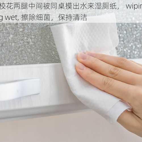 校花两腿中间被同桌摸出水来湿厕纸， wiping wet, 擦除细菌，保持清洁