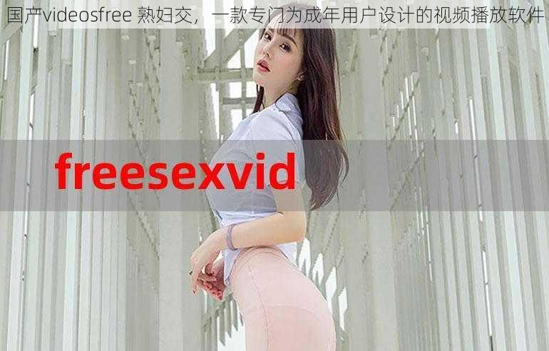 国产videosfree 熟妇交，一款专门为成年用户设计的视频播放软件