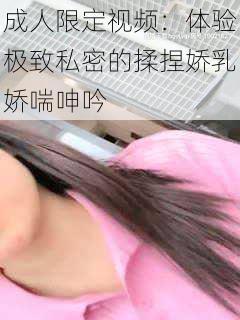 成人限定视频：体验极致私密的揉捏娇乳娇喘呻吟