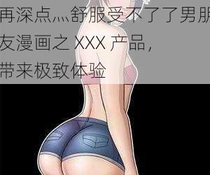 再深点灬舒服受不了了男朋友漫画之 XXX 产品，带来极致体验