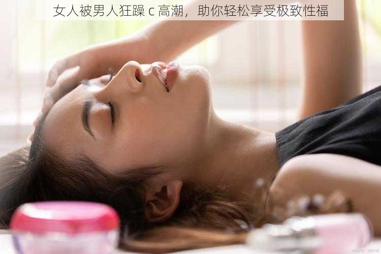 女人被男人狂躁 c 高潮，助你轻松享受极致性福