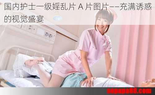 国内护士一级婬乱片 A 片图片——充满诱惑的视觉盛宴