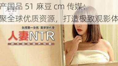 精产国品 51 麻豆 cm 传媒：汇聚全球优质资源，打造极致观影体验