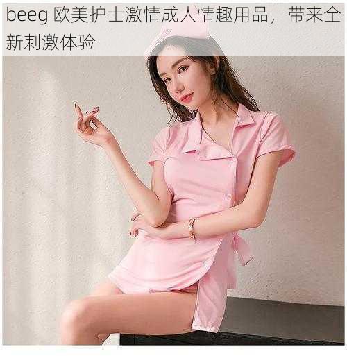 beeg 欧美护士激情成人情趣用品，带来全新刺激体验