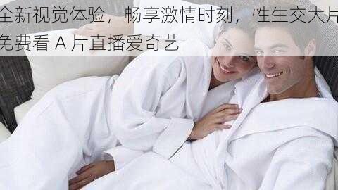 全新视觉体验，畅享激情时刻，性生交大片免费看 A 片直播爱奇艺