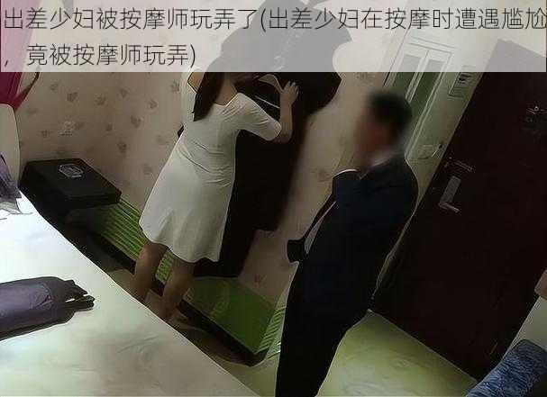 出差少妇被按摩师玩弄了(出差少妇在按摩时遭遇尴尬，竟被按摩师玩弄)