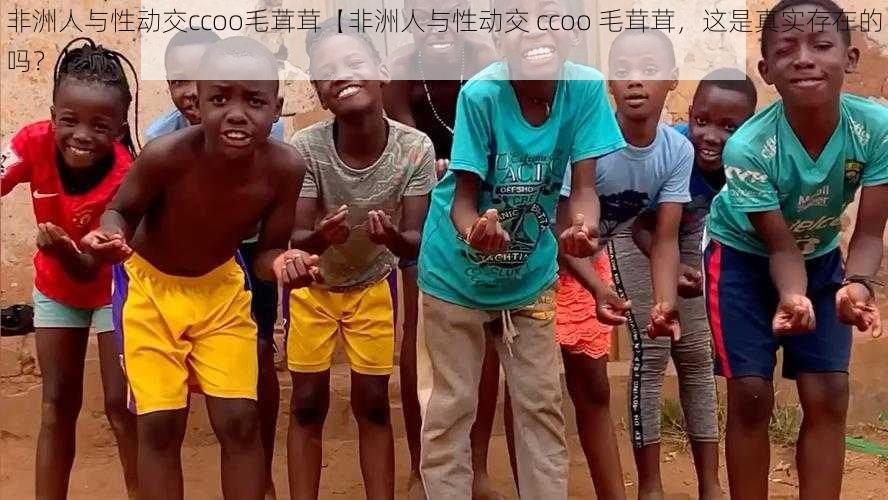 非洲人与性动交ccoo毛茸茸【非洲人与性动交 ccoo 毛茸茸，这是真实存在的吗？】