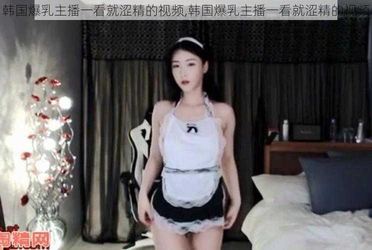 韩国爆乳主播一看就涩精的视频,韩国爆乳主播一看就涩精的视频