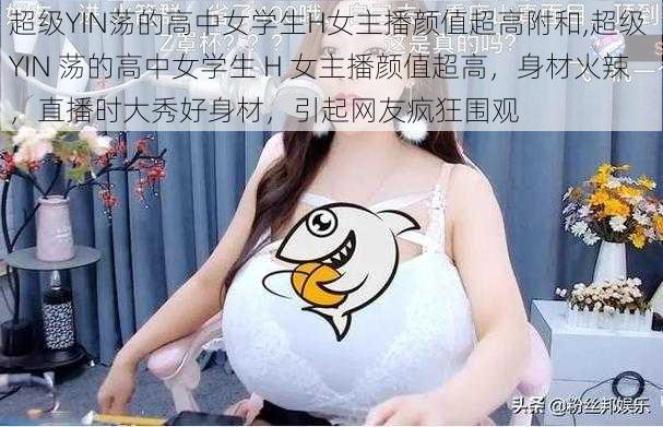 超级YIN荡的高中女学生H女主播颜值超高附和,超级 YIN 荡的高中女学生 H 女主播颜值超高，身材火辣，直播时大秀好身材，引起网友疯狂围观