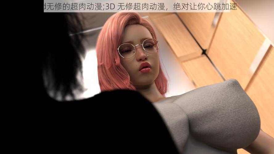 3d无修的超肉动漫;3D 无修超肉动漫，绝对让你心跳加速