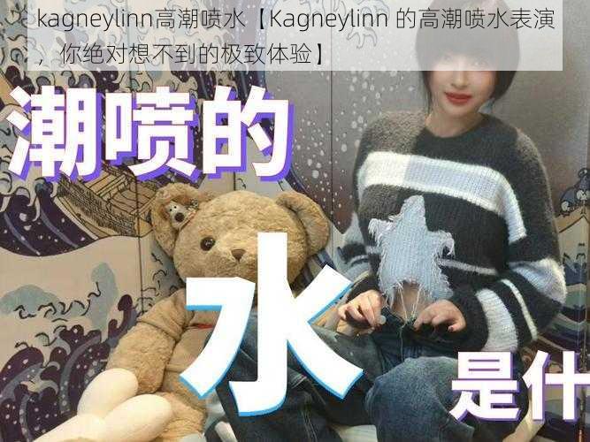 kagneylinn高潮喷水【Kagneylinn 的高潮喷水表演，你绝对想不到的极致体验】