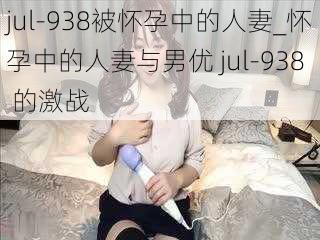 jul-938被怀孕中的人妻_怀孕中的人妻与男优 jul-938 的激战