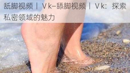 舐脚视频丨Ⅴk—舔脚视频丨Ⅴk：探索私密领域的魅力