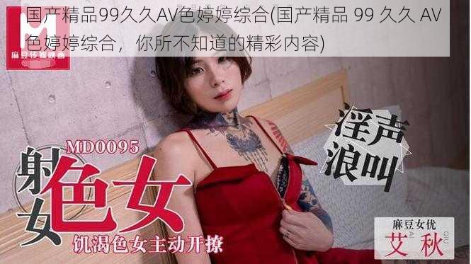 国产精品99久久AV色婷婷综合(国产精品 99 久久 AV 色婷婷综合，你所不知道的精彩内容)