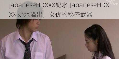 japaneseHDXXX奶水;JapaneseHDXXX 奶水溢出，女优的秘密武器