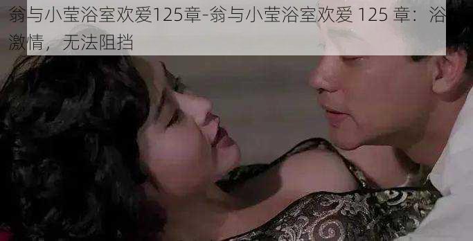 翁与小莹浴室欢爱125章-翁与小莹浴室欢爱 125 章：浴室激情，无法阻挡