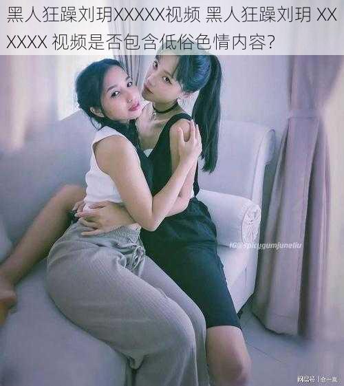 黑人狂躁刘玥XXXXX视频 黑人狂躁刘玥 XXXXXX 视频是否包含低俗色情内容？