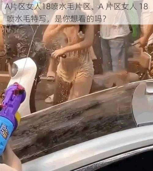 A片区女人18喷水毛片区、A 片区女人 18 喷水毛特写，是你想看的吗？