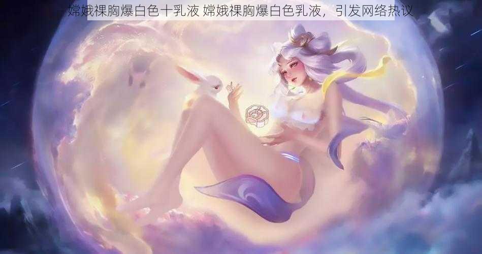 嫦娥祼胸爆白色十乳液 嫦娥祼胸爆白色乳液，引发网络热议